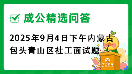 2025年9月4日下午内蒙古包头青山区社工面试题 2025年9月4日下午内蒙古包头青山区社工面试题