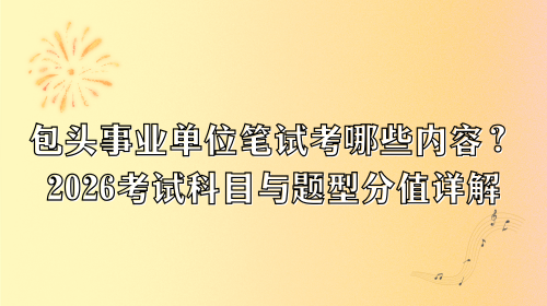 包头事业单位笔试考哪些内容？2026考试科目与题型分值详解.png